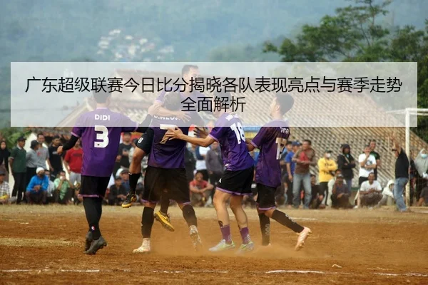 广东超级联赛今日比分揭晓各队表现亮点与赛季走势全面解析