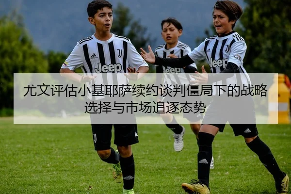 尤文评估小基耶萨续约谈判僵局下的战略选择与市场追逐态势