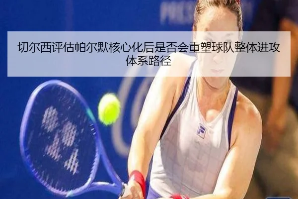 切尔西评估帕尔默核心化后是否会重塑球队整体进攻体系路径